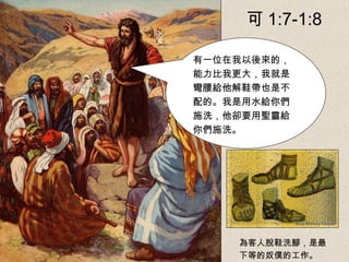 有一位在我以後來的，
能力比我更大，我就是
彎腰給他解鞋帶也是不
配的。我是用水給你們
施洗，他卻要用聖靈給
你們施洗。
為客人脫鞋洗腳，是最
下等的奴僕的工作。
可 1:7-1:8
 