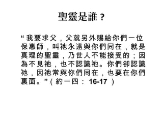 “ 我要求父，父就另外賜給你們一位
保惠師，叫祂永遠與你們同在，就是
真理的聖靈，乃世人不能接受的；因
為不見祂，也不認識祂。你們卻認識
祂，因祂常與你們同在，也要在你們
”裏面。 （約一四： 16-17 ）
聖靈是誰 ?
 
