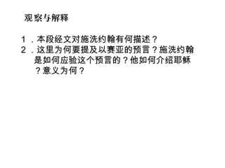 1 ．本段经文对施洗约翰有何描述？  
2 ．这里为何要提及以赛亚的预言？施洗约翰
是如何应验这个预言的？他如何介绍耶稣
？意义为何？
察与解观 释
 