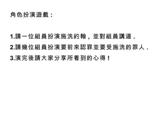 角色扮演遊戲 :
1.請一位組員扮演施洗約翰 , 並對組員講道 .
2.請幾位組員扮演要前來認罪並要受施洗的罪人 .
3.演完後請大家分享所看到的心得 !
 