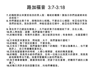7. 約翰對那出來要受他洗的眾人說：毒蛇的種類！誰指示你們逃避將來的
忿怒呢？
8. 你們要結出果子來，與悔改的心相稱。不要自己心裡說：有亞伯拉罕為
我們的祖宗。我告訴你們，神能從這些石頭中，給亞伯拉罕興起子孫來
。
9. 現在斧子已經放在樹根上，凡不結好果子的樹就砍下來，丟在火裡。
10.眾人問他說：這樣，我們當做什麼呢？
11.約翰回答說：有兩件衣裳的，就分給那沒有的；有食物的，也當這樣行
。
12.又有稅吏來要受洗，問他說：夫子，我們當做什麼呢？
13.約翰說：除了例定的數目，不要多取。
14.又有兵丁問他說：我們當做什麼呢？約翰說：不要以強暴待人，也不要
訛詐人，自己有錢糧就當知足。
15.百姓指望基督來的時候，人都心裡猜疑，或者約翰是基督。
16.約翰說：我是用水給你們施洗，但有一位能力比我更大的要來，我就是
給他解鞋帶也不配。他要用聖靈與火給你們施洗。
17.他手裡拿著簸箕，要揚淨他的場，把麥子收在倉裡，把糠用不滅的火燒
盡了。
18.約翰又用許多別的話勸百姓，向他們傳福音。
路加福音 3:7-3:18
 