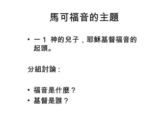 馬可福音的主題
• 一 1 神的兒子，耶穌基督福音的
起頭。
分組討論 :
• 福音是什麼？
• 基督是誰？
 