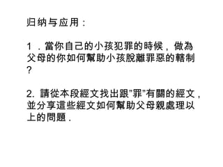 归纳与应用 :
1 ．當你自己的小孩犯罪的時候 , 做為
父母的你如何幫助小孩脫離罪惡的轄制
?
2. ” ”請從本段經文找出跟 罪 有關的經文 ,
並分享這些經文如何幫助父母親處理以
上的問題 .
 