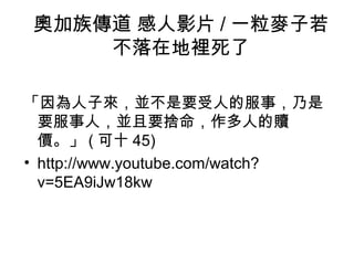 奧加族傳道 感人影片 / 一粒麥子若
不落在地裡死了
「因為人子來，並不是要受人的服事，乃是
要服事人，並且要捨命，作多人的贖
價。」 ( 可十 45)
• http://www.youtube.com/watch?
v=5EA9iJw18kw
 