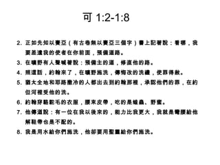 2. 正如先知以賽亞（有古卷無以賽亞三個字）書上記著說：看哪，我
要差遣我的使者在你前面，預備道路。
3. 在曠野有人聲喊著說：預備主的道，修直他的路。
4. 照這話，約翰來了，在曠野施洗，傳悔改的洗禮，使罪得赦。
5. 猶太全地和耶路撒冷的人都出去到約翰那裡，承認他們的罪，在約
但河裡受他的洗。
6. 約翰穿駱駝毛的衣服，腰束皮帶，吃的是蝗蟲、野蜜。
7. 他傳道說：有一位在我以後來的，能力比我更大，我就是彎腰給他
解鞋帶也是不配的。
8. 我是用水給你們施洗，他卻要用聖靈給你們施洗。
可 1:2-1:8
 