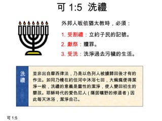 外邦人皈依猶太教時，必須：
1. 受割禮：立約子民的記號。
2. 獻祭：贖罪。
3. 受洗：洗淨過去污穢的生活。
並非出自摩西律法，乃是以色列人被擄歸回後才有的
作法。如同乃幔在約但河中沐浴七回，大痲瘋便得潔
淨一般，洗禮的意義是靈性的潔淨，使人變回初生的
嬰孩。耶穌時代的愛色尼人 ( 隱居曠野的修道者 ) 因
此每天沐浴，潔淨自己。
洗
禮
可 1:5
可 1:5 洗禮
 