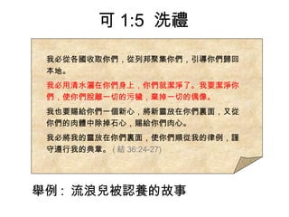我必從各國收取你們，從列邦聚集你們，引導你們歸回
本地。
我必用清水灑在你們身上，你們就潔淨了。我要潔淨你
們，使你們脫離一切的污穢，棄掉一切的偶像。
我也要賜給你們一個新心，將新靈放在你們裏面，又從
你們的肉體中除掉石心，賜給你們肉心。
我必將我的靈放在你們裏面，使你們順從我的律例，謹
守遵行我的典章。 ( 結 36:24-27)
可 1:5 洗禮
舉例 : 流浪兒被認養的故事
 