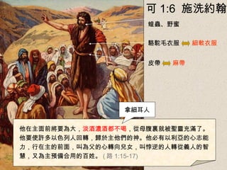 駱駝毛衣服
皮帶
蝗蟲、野蜜
細軟衣服
麻帶
他在主面前將要為大，淡酒濃酒都不喝，從母腹裏就被聖靈充滿了。
他要使許多以色列人回轉，歸於主他們的神。他必有以利亞的心志能
力，行在主的前面，叫為父的心轉向兒女，叫悖逆的人轉從義人的智
慧，又為主預備合用的百姓。 ( 路 1:15-17)
拿細耳人
可 1:6 施洗約翰
 