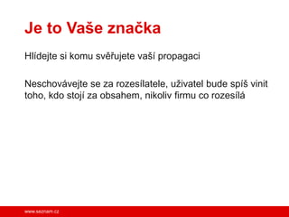 Je to Vaše značka
Hlídejte si komu svěřujete vaší propagaci

Neschovávejte se za rozesílatele, uživatel bude spíš vinit
toho, kdo stojí za obsahem, nikoliv firmu co rozesílá




www.seznam.cz
 