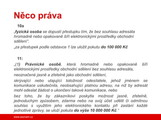 Něco práva
  10a
„fyzická osoba se dopustí přestupku tím, že bez souhlasu adresáta
hromadně nebo opakovaně šíří elektronickými prostředky obchodní
sdělení“.
„za přestupek podle odstavce 1 lze uložit pokutu do 100 000 Kč

  11:
„(1) Právnické osobě, která hromadně nebo opakovaně šíří
elektronickými prostředky obchodní sdělení bez souhlasu adresáta,
neoznačené jasně a zřetelně jako obchodní sdělení,
skrývající nebo utajující totožnost odesílatele, jehož jménem se
komunikace uskutečnila, neobsahující platnou adresu, na niž by adresát
mohl odeslat žádost o ukončení takové komunikace, nebo
bez toho, že by zákazníkovi poskytla možnost jasně, zřetelně,
jednoduchým způsobem, zdarma nebo na svůj účet udělit či odmítnou
souhlas s využitím jeho elektronického kontaktu při zaslání každé
jednotlivé zprávy, se uloží pokuta do výše 10 000 000 Kč.“
www.seznam.cz
 