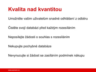 Kvalita nad kvantitou
Umožněte vašim uživatelům snadné odhlášení z odběru

Čistěte svojí databázi před každým rozesíláním

Neposílejte žádosti o souhlas s rozesíláním

Nekupujte pochybné databáze

Nevynucujte si žádost se zasíláním podmínek nákupu



www.seznam.cz
 