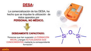 La comercialización de los DESA, ha
hecho que se impulse la utilización de
éstos aparatos por
“Personas que han superado LA FORMACIÓN
INICIAL y tengan ACTUALIZADOS SUS
CONOCIMIENTOS mediante la correspondiente
formación”.
 