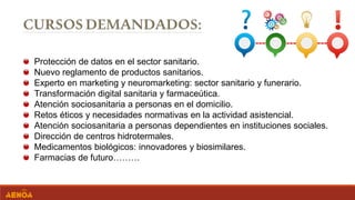 Protección de datos en el sector sanitario.
Nuevo reglamento de productos sanitarios.
Experto en marketing y neuromarketing: sector sanitario y funerario.
Transformación digital sanitaria y farmaceútica.
Atención sociosanitaria a personas en el domicilio.
Retos éticos y necesidades normativas en la actividad asistencial.
Atención sociosanitaria a personas dependientes en instituciones sociales.
Dirección de centros hidrotermales.
Medicamentos biológicos: innovadores y biosimilares.
Farmacias de futuro………
 