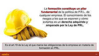 113
La
de la política de P.R.L. de
cualquier empresa. El conocimiento de los
riesgos a los que se exponen y cómo
evitarlos es un derecho adquirido y
amparado por la Ley de PRL.
Es el art.19 de la Ley el que marca las obligaciones de la empresa en materia de
formación en PRL.
 