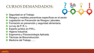 Seguridad en el Trabajo.
Riesgos y medidas preventivas específicas en el sector.
Legislación en Prevención de Riesgos Laborales.
Formación en prevención y seguridad alimentaria.
La Ley de P. R. L.
Experto jurídico en P.R.L.
Higiene Industrial.
Ergonomía y Psicosociología Aplicada.
Técnicas de Bioconstrucción.
Medicina del Trabajo……
 
