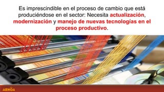 Es imprescindible en el proceso de cambio que está
produciéndose en el sector: Necesita actualización,
modernización y manejo de nuevas tecnologías en el
proceso productivo.
 