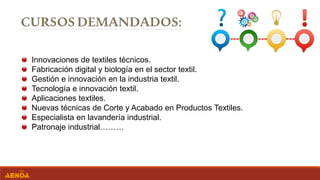 Innovaciones de textiles técnicos.
Fabricación digital y biología en el sector textil.
Gestión e innovación en la industria textil.
Tecnología e innovación textil.
Aplicaciones textiles.
Nuevas técnicas de Corte y Acabado en Productos Textiles.
Especialista en lavandería industrial.
Patronaje industrial………
 