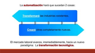 La hará que sucedan 2 cosas:
Creará otras completamente nuevas.
Transformará las industrias existentes.
El mercado laboral avanza, irremediablemente, hacia un nuevo
paradigma: La
 
