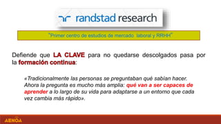 «Tradicionalmente las personas se preguntaban qué sabían hacer.
Ahora la pregunta es mucho más amplia: qué van a ser capaces de
aprender a lo largo de su vida para adaptarse a un entorno que cada
vez cambia más rápido».
“Primer centro de estudios de mercado laboral y RRHH”
Defiende que para no quedarse descolgados pasa por
la :
 