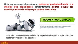 Solo las personas dispuestas a reciclarse profesionalmente y a
mejorar sus capacidades constantemente
ROBOT = NUEVO EMPLEO
Hará falta personas con conocimientos especializados para adaptar, construir,
gestionar y mantener los sistemas.
 