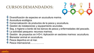 Diversificación de especies en acuicultura marina.
Acuicultura ecológica.
Comercialización de productos de la pesca y acuicultura.
Gestión de instalaciones y equipamiento acuícolas.
Seg. e higiene a bordo de los barcos de pesca y enfermedades del pescado.
La actividad pesquera: recursos marinos.
Gestión de proyectos en I+D+I. Aplicación en sectores marinos: acuicultura.
Bienestar animal en acuicultura.
Pesca deportiva en el mar.
Pesca internacional………..…….
 