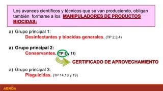 Los avances científicos y técnicos que se van produciendo, obligan
también formarse a los
a) Grupo principal 1:
Desinfectantes y biocidas generales. (TP 2,3,4)
a) Grupo principal 2:
Conservantes. (TP 8 y 11)
a) Grupo principal 3:
Plaguicidas. (TP 14,18 y 19)
 