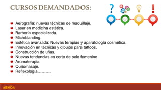 Aerografía; nuevas técnicas de maquillaje.
Laser en medicina estética.
Barbería especializada.
Microblanding.
Estética avanzada: Nuevas terapias y aparatología cosmética.
Innovación en técnicas y dibujos para tattoos.
Construcción de uñas.
Nuevas tendencias en corte de pelo femenino
Aromaterapia.
Quriomasaje.
Reflexología……….
 