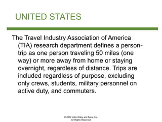 © 2012 John Wiley and Sons, Inc.
All Rights Reserved
UNITED STATES
The Travel Industry Association of America
(TIA) research department defines a person-
trip as one person traveling 50 miles (one
way) or more away from home or staying
overnight, regardless of distance. Trips are
included regardless of purpose, excluding
only crews, students, military personnel on
active duty, and commuters.
 