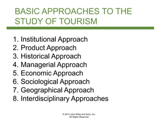 © 2012 John Wiley and Sons, Inc.
All Rights Reserved
BASIC APPROACHES TO THE
STUDY OF TOURISM
1. Institutional Approach
2. Product Approach
3. Historical Approach
4. Managerial Approach
5. Economic Approach
6. Sociological Approach
7. Geographical Approach
8. Interdisciplinary Approaches
 