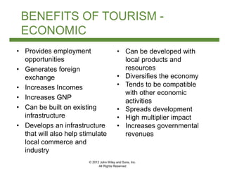 © 2012 John Wiley and Sons, Inc.
All Rights Reserved
BENEFITS OF TOURISM -
ECONOMIC
• Provides employment
opportunities
• Generates foreign
exchange
• Increases Incomes
• Increases GNP
• Can be built on existing
infrastructure
• Develops an infrastructure
that will also help stimulate
local commerce and
industry
• Can be developed with
local products and
resources
• Diversifies the economy
• Tends to be compatible
with other economic
activities
• Spreads development
• High multiplier impact
• Increases governmental
revenues
 