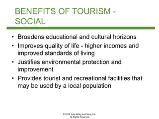 © 2012 John Wiley and Sons, Inc.
All Rights Reserved
BENEFITS OF TOURISM -
SOCIAL
• Broadens educational and cultural horizons
• Improves quality of life - higher incomes and
improved standards of living
• Justifies environmental protection and
improvement
• Provides tourist and recreational facilities that
may be used by a local population
 