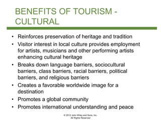 © 2012 John Wiley and Sons, Inc.
All Rights Reserved
BENEFITS OF TOURISM -
CULTURAL
• Reinforces preservation of heritage and tradition
• Visitor interest in local culture provides employment
for artists, musicians and other performing artists
enhancing cultural heritage
• Breaks down language barriers, sociocultural
barriers, class barriers, racial barriers, political
barriers, and religious barriers
• Creates a favorable worldwide image for a
destination
• Promotes a global community
• Promotes international understanding and peace
 
