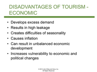 © 2012 John Wiley and Sons, Inc.
All Rights Reserved
DISADVANTAGES OF TOURISM -
ECONOMIC
• Develops excess demand
• Results in high leakage
• Creates difficulties of seasonality
• Causes inflation
• Can result in unbalanced economic
development
• Increases vulnerability to economic and
political changes
 