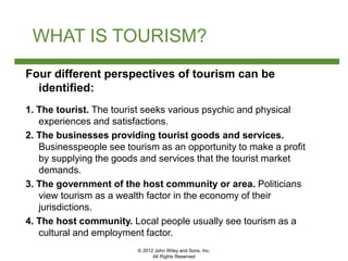 © 2012 John Wiley and Sons, Inc.
All Rights Reserved
WHAT IS TOURISM?
Four different perspectives of tourism can be
identified:
1. The tourist. The tourist seeks various psychic and physical
experiences and satisfactions.
2. The businesses providing tourist goods and services.
Businesspeople see tourism as an opportunity to make a profit
by supplying the goods and services that the tourist market
demands.
3. The government of the host community or area. Politicians
view tourism as a wealth factor in the economy of their
jurisdictions.
4. The host community. Local people usually see tourism as a
cultural and employment factor.
 