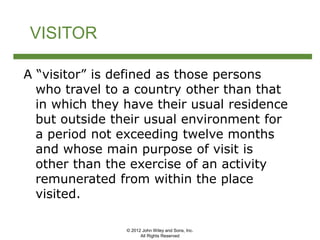 © 2012 John Wiley and Sons, Inc.
All Rights Reserved
VISITOR
A “visitor” is defined as those persons
who travel to a country other than that
in which they have their usual residence
but outside their usual environment for
a period not exceeding twelve months
and whose main purpose of visit is
other than the exercise of an activity
remunerated from within the place
visited.
 