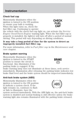Check fuel cap 
Momentarily illuminates when the 
CHECK 
ignition is turned to the ON position 
to ensure your bulb is working. 
FUEL 
When this light turns on, check the 
CAP 
fuel filler cap. Continuing to operate 
the vehicle with the check fuel cap light on, can activate the Service 
Engine Soon/Check Engine warning light. When the fuel filler cap is 
properly re-installed, the light(s) will turn off after a period of normal 
driving. This period will vary depending on driving conditions. 
It may take a long period of time for the system to detect an 
improperly installed fuel filler cap. 
For more information, refer to Fuel filler cap in the Maintenance and 
care chapter. 
Brake system warning 
Momentarily illuminates when the 
ignition is turned to the START 
BRAKE 
position to ensure the circuit is 
! 
functional. Also illuminates if the 
parking brake is engaged. If the 
brake warning lamp does not illuminate at these times, seek service 
immediately. Illumination after releasing the parking brake indicates low 
brake fluid level and the brake system should be inspected immediately. 
Anti-lock brake system (ABS) 
Momentarily illuminates when the 
ignition is turned to the ON position 
ABS 
to indicate a system check. If the 
light remains on, continues to flash 
or fails to illuminate, have the 
system serviced immediately. With the ABS light on, the anti-lock brake 
system is disabled and normal braking is still effective unless the brake 
warning light also remains illuminated with the parking brake released. 
Instrumentation 
10 
 