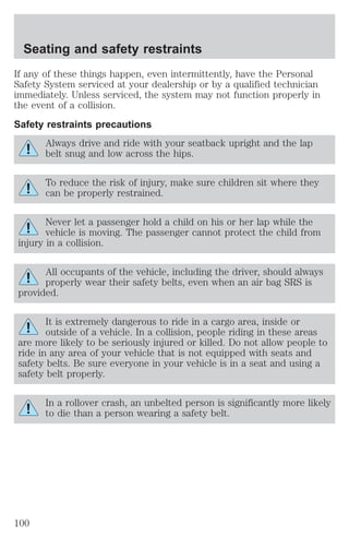 Seating and safety restraints 
If any of these things happen, even intermittently, have the Personal 
Safety System serviced at your dealership or by a qualified technician 
immediately. Unless serviced, the system may not function properly in 
the event of a collision. 
Safety restraints precautions 
Always drive and ride with your seatback upright and the lap 
belt snug and low across the hips. 
To reduce the risk of injury, make sure children sit where they 
can be properly restrained. 
Never let a passenger hold a child on his or her lap while the 
vehicle is moving. The passenger cannot protect the child from 
injury in a collision. 
All occupants of the vehicle, including the driver, should always 
properly wear their safety belts, even when an air bag SRS is 
provided. 
It is extremely dangerous to ride in a cargo area, inside or 
outside of a vehicle. In a collision, people riding in these areas 
are more likely to be seriously injured or killed. Do not allow people to 
ride in any area of your vehicle that is not equipped with seats and 
safety belts. Be sure everyone in your vehicle is in a seat and using a 
safety belt properly. 
In a rollover crash, an unbelted person is significantly more likely 
to die than a person wearing a safety belt. 
100 
 