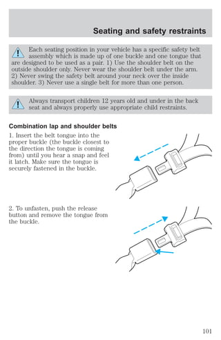 Seating and safety restraints 
Each seating position in your vehicle has a specific safety belt 
assembly which is made up of one buckle and one tongue that 
are designed to be used as a pair. 1) Use the shoulder belt on the 
outside shoulder only. Never wear the shoulder belt under the arm. 
2) Never swing the safety belt around your neck over the inside 
shoulder. 3) Never use a single belt for more than one person. 
Always transport children 12 years old and under in the back 
seat and always properly use appropriate child restraints. 
Combination lap and shoulder belts 
1. Insert the belt tongue into the 
proper buckle (the buckle closest to 
the direction the tongue is coming 
from) until you hear a snap and feel 
it latch. Make sure the tongue is 
securely fastened in the buckle. 
2. To unfasten, push the release 
button and remove the tongue from 
the buckle. 
101 
 