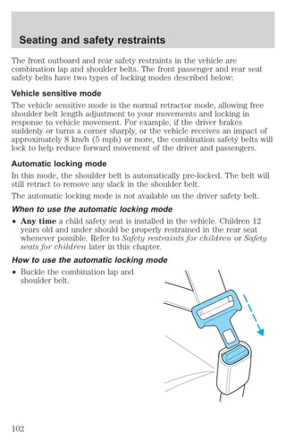 Seating and safety restraints 
The front outboard and rear safety restraints in the vehicle are 
combination lap and shoulder belts. The front passenger and rear seat 
safety belts have two types of locking modes described below: 
Vehicle sensitive mode 
The vehicle sensitive mode is the normal retractor mode, allowing free 
shoulder belt length adjustment to your movements and locking in 
response to vehicle movement. For example, if the driver brakes 
suddenly or turns a corner sharply, or the vehicle receives an impact of 
approximately 8 km/h (5 mph) or more, the combination safety belts will 
lock to help reduce forward movement of the driver and passengers. 
Automatic locking mode 
In this mode, the shoulder belt is automatically pre-locked. The belt will 
still retract to remove any slack in the shoulder belt. 
The automatic locking mode is not available on the driver safety belt. 
When to use the automatic locking mode 
² Any time a child safety seat is installed in the vehicle. Children 12 
years old and under should be properly restrained in the rear seat 
whenever possible. Refer to Safety restraints for children or Safety 
seats for children later in this chapter. 
How to use the automatic locking mode 
² Buckle the combination lap and 
shoulder belt. 
102 
 