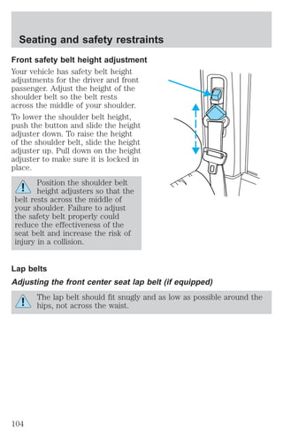 Seating and safety restraints 
Front safety belt height adjustment 
Your vehicle has safety belt height 
adjustments for the driver and front 
passenger. Adjust the height of the 
shoulder belt so the belt rests 
across the middle of your shoulder. 
To lower the shoulder belt height, 
push the button and slide the height 
adjuster down. To raise the height 
of the shoulder belt, slide the height 
adjuster up. Pull down on the height 
adjuster to make sure it is locked in 
place. 
Position the shoulder belt 
height adjusters so that the 
belt rests across the middle of 
your shoulder. Failure to adjust 
the safety belt properly could 
reduce the effectiveness of the 
seat belt and increase the risk of 
injury in a collision. 
Lap belts 
Adjusting the front center seat lap belt (if equipped) 
The lap belt should fit snugly and as low as possible around the 
hips, not across the waist. 
104 
 