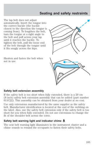 Seating and safety restraints 
The lap belt does not adjust 
automatically. Insert the tongue into 
the correct buckle (the buckle 
closest to the direction the tongue is 
coming from). To lengthen the belt, 
turn the tongue at a right angle to 
the belt and pull across your lap 
until it reaches the buckle. To 
tighten the belt, pull the loose end 
of the belt through the tongue until 
it fits snugly across the hips. 
Shorten and fasten the belt when 
not in use. 
Safety belt extension assembly 
If the safety belt is too short when fully extended, there is a 20 cm 
(8 inch) safety belt extension assembly that can be added (part number 
611C22). This assembly can be obtained from your dealer at no cost. 
Use only extensions manufactured by the same supplier as the safety 
belt. Manufacturer identification is located at the end of the webbing on 
the label. Also, use the safety belt extension only if the safety belt is too 
short for you when fully extended. Do not use extensions to change the 
fit of the shoulder belt across the torso. 
Safety belt warning light and indicator chime 
The seat belt warning light illuminates in the instrument cluster and a 
chime sounds to remind the occupants to fasten their safety belts. 
105 
 