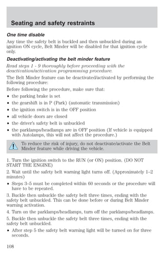 Seating and safety restraints 
One time disable 
Any time the safety belt is buckled and then unbuckled during an 
ignition ON cycle, Belt Minder will be disabled for that ignition cycle 
only. 
Deactivating/activating the belt minder feature 
Read steps 1 - 9 thoroughly before proceeding with the 
deactivation/activation programming procedure. 
The Belt Minder feature can be deactivated/activated by performing the 
following procedure: 
Before following the procedure, make sure that: 
² the parking brake is set 
² the gearshift is in P (Park) (automatic transmission) 
² the ignition switch is in the OFF position 
² all vehicle doors are closed 
² the driver’s safety belt is unbuckled 
² the parklamps/headlamps are in OFF position (If vehicle is equipped 
with Autolamps, this will not affect the procedure.) 
To reduce the risk of injury, do not deactivate/activate the Belt 
Minder feature while driving the vehicle. 
1. Turn the ignition switch to the RUN (or ON) position. (DO NOT 
START THE ENGINE) 
2. Wait until the safety belt warning light turns off. (Approximately 1–2 
minutes) 
² Steps 3–5 must be completed within 60 seconds or the procedure will 
have to be repeated. 
3. Buckle then unbuckle the safety belt three times, ending with the 
safety belt unbuckled. This can be done before or during Belt Minder 
warning activation. 
4. Turn on the parklamps/headlamps, turn off the parklamps/headlamps. 
5. Buckle then unbuckle the safety belt three times, ending with the 
safety belt unbuckled. 
² After step 5 the safety belt warning light will be turned on for three 
seconds. 
108 
 