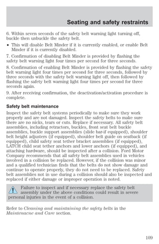Seating and safety restraints 
6. Within seven seconds of the safety belt warning light turning off, 
buckle then unbuckle the safety belt. 
² This will disable Belt Minder if it is currently enabled, or enable Belt 
Minder if it is currently disabled. 
7. Confirmation of disabling Belt Minder is provided by flashing the 
safety belt warning light four times per second for three seconds. 
8. Confirmation of enabling Belt Minder is provided by flashing the safety 
belt warning light four times per second for three seconds, followed by 
three seconds with the safety belt warning light off, then followed by 
flashing the safety belt warning light four times per second for three 
seconds again. 
9. After receiving confirmation, the deactivation/activation procedure is 
complete. 
Safety belt maintenance 
Inspect the safety belt systems periodically to make sure they work 
properly and are not damaged. Inspect the safety belts to make sure 
there are no nicks, tears or cuts. Replace if necessary. All safety belt 
assemblies, including retractors, buckles, front seat belt buckle 
assemblies, buckle support assemblies (slide bar-if equipped), shoulder 
belt height adjusters (if equipped), shoulder belt guide on seatback (if 
equipped), child safety seat tether bracket assemblies (if equipped), 
LATCH child seat tether anchors and lower anchors (if equipped), and 
attaching hardware, should be inspected after a collision. Ford Motor 
Company recommends that all safety belt assemblies used in vehicles 
involved in a collision be replaced. However, if the collision was minor 
and a qualified technician finds that the belts do not show damage and 
continue to operate properly, they do not need to be replaced. Safety 
belt assemblies not in use during a collision should also be inspected and 
replaced if either damage or improper operation is noted. 
Failure to inspect and if necessary replace the safety belt 
assembly under the above conditions could result in severe 
personal injuries in the event of a collision. 
Refer to Cleaning and maintaining the safety belts in the 
Maintenacne and Care section. 
109 
 