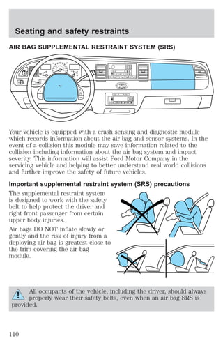 Seating and safety restraints 
AIR BAG SUPPLEMENTAL RESTRAINT SYSTEM (SRS) 
OFF 
P 
30 
20 
140 
BASS 
TREB 
SEL 
CD EJ RDS 
BAL 
FADE 
SCAN AUTO 
1 2 3 4 5 6 
Your vehicle is equipped with a crash sensing and diagnostic module 
which records information about the air bag and sensor systems. In the 
event of a collision this module may save information related to the 
collision including information about the air bag system and impact 
severity. This information will assist Ford Motor Company in the 
servicing vehicle and helping to better understand real world collisions 
and further improve the safety of future vehicles. 
Important supplemental restraint system (SRS) precautions 
The supplemental restraint system 
is designed to work with the safety 
belt to help protect the driver and 
right front passenger from certain 
upper body injuries. 
Air bags DO NOT inflate slowly or 
gently and the risk of injury from a 
deploying air bag is greatest close to 
the trim covering the air bag 
module. 
All occupants of the vehicle, including the driver, should always 
properly wear their safety belts, even when an air bag SRS is 
provided. 
10 
40 
50 
60 70 
80 
90 
100 
120 
20 
60 
80 
40 
100 
120 
160 
180 
MPH km/h 
110 
H F 
E 
1 2 
FILL ON 
LEFT 
< 
CHECK 
TRAC 
SERVICE 
ENGINE 
SOON 
PANEL 
DIM 
LO 
F 
S 
OFF 
MIST 
VOL 
PUSH ON 
TAPE 
MUTE SEEK TUNE 
AM FM 
REW FF SIDE 1 2 COMP SHUFF 
ON 
OFF 
RES 
SET 
ACCEL 
COAST 
EXT OFF MAX 
A/C 
AUTO 
FRONT 
REAR 
SELECT RESET 
110 
 