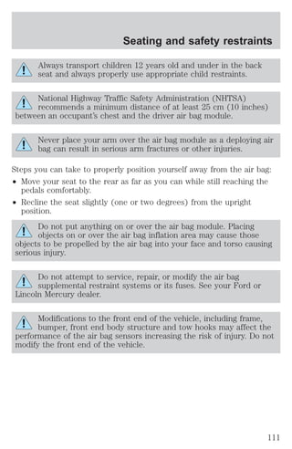 Seating and safety restraints 
Always transport children 12 years old and under in the back 
seat and always properly use appropriate child restraints. 
National Highway Traffic Safety Administration (NHTSA) 
recommends a minimum distance of at least 25 cm (10 inches) 
between an occupant’s chest and the driver air bag module. 
Never place your arm over the air bag module as a deploying air 
bag can result in serious arm fractures or other injuries. 
Steps you can take to properly position yourself away from the air bag: 
² Move your seat to the rear as far as you can while still reaching the 
pedals comfortably. 
² Recline the seat slightly (one or two degrees) from the upright 
position. 
Do not put anything on or over the air bag module. Placing 
objects on or over the air bag inflation area may cause those 
objects to be propelled by the air bag into your face and torso causing 
serious injury. 
Do not attempt to service, repair, or modify the air bag 
supplemental restraint systems or its fuses. See your Ford or 
Lincoln Mercury dealer. 
Modifications to the front end of the vehicle, including frame, 
bumper, front end body structure and tow hooks may affect the 
performance of the air bag sensors increasing the risk of injury. Do not 
modify the front end of the vehicle. 
111 
 