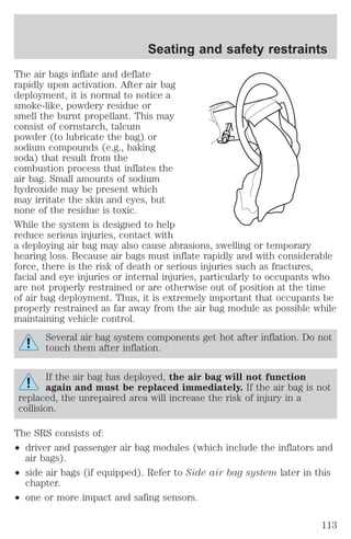 Seating and safety restraints 
The air bags inflate and deflate 
rapidly upon activation. After air bag 
deployment, it is normal to notice a 
smoke-like, powdery residue or 
smell the burnt propellant. This may 
consist of cornstarch, talcum 
powder (to lubricate the bag) or 
sodium compounds (e.g., baking 
soda) that result from the 
combustion process that inflates the 
air bag. Small amounts of sodium 
hydroxide may be present which 
may irritate the skin and eyes, but 
none of the residue is toxic. 
While the system is designed to help 
reduce serious injuries, contact with 
a deploying air bag may also cause abrasions, swelling or temporary 
hearing loss. Because air bags must inflate rapidly and with considerable 
force, there is the risk of death or serious injuries such as fractures, 
facial and eye injuries or internal injuries, particularly to occupants who 
are not properly restrained or are otherwise out of position at the time 
of air bag deployment. Thus, it is extremely important that occupants be 
properly restrained as far away from the air bag module as possible while 
maintaining vehicle control. 
Several air bag system components get hot after inflation. Do not 
touch them after inflation. 
If the air bag has deployed, the air bag will not function 
again and must be replaced immediately. If the air bag is not 
replaced, the unrepaired area will increase the risk of injury in a 
collision. 
The SRS consists of: 
² driver and passenger air bag modules (which include the inflators and 
air bags). 
² side air bags (if equipped). Refer to Side air bag system later in this 
chapter. 
² one or more impact and safing sensors. 
113 
 