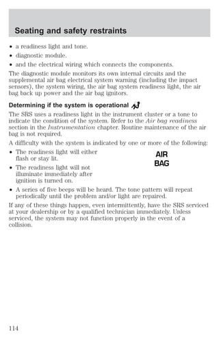 Seating and safety restraints 
² a readiness light and tone. 
² diagnostic module. 
² and the electrical wiring which connects the components. 
The diagnostic module monitors its own internal circuits and the 
supplemental air bag electrical system warning (including the impact 
sensors), the system wiring, the air bag system readiness light, the air 
bag back up power and the air bag ignitors. 
Determining if the system is operational 
The SRS uses a readiness light in the instrument cluster or a tone to 
indicate the condition of the system. Refer to the Air bag readiness 
section in the Instrumentation chapter. Routine maintenance of the air 
bag is not required. 
A difficulty with the system is indicated by one or more of the following: 
² The readiness light will either 
flash or stay lit. 
² The readiness light will not 
illuminate immediately after 
ignition is turned on. 
AIR 
BAG 
² A series of five beeps will be heard. The tone pattern will repeat 
periodically until the problem and/or light are repaired. 
If any of these things happen, even intermittently, have the SRS serviced 
at your dealership or by a qualified technician immediately. Unless 
serviced, the system may not function properly in the event of a 
collision. 
114 
 