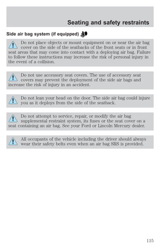 Seating and safety restraints 
Side air bag system (if equipped) 
Do not place objects or mount equipment on or near the air bag 
cover on the side of the seatbacks of the front seats or in front 
seat areas that may come into contact with a deploying air bag. Failure 
to follow these instructions may increase the risk of personal injury in 
the event of a collision. 
Do not use accessory seat covers. The use of accessory seat 
covers may prevent the deployment of the side air bags and 
increase the risk of injury in an accident. 
Do not lean your head on the door. The side air bag could injure 
you as it deploys from the side of the seatback. 
Do not attempt to service, repair, or modify the air bag 
supplemental restraint system, its fuses or the seat cover on a 
seat containing an air bag. See your Ford or Lincoln Mercury dealer. 
All occupants of the vehicle including the driver should always 
wear their safety belts even when an air bag SRS is provided. 
115 
 