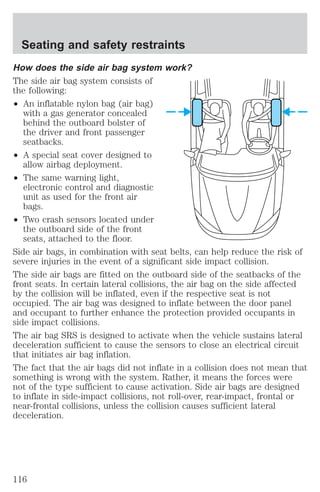 Seating and safety restraints 
How does the side air bag system work? 
The side air bag system consists of 
the following: 
² An inflatable nylon bag (air bag) 
with a gas generator concealed 
behind the outboard bolster of 
the driver and front passenger 
seatbacks. 
² A special seat cover designed to 
allow airbag deployment. 
² The same warning light, 
electronic control and diagnostic 
unit as used for the front air 
bags. 
² Two crash sensors located under 
the outboard side of the front 
seats, attached to the floor. 
Side air bags, in combination with seat belts, can help reduce the risk of 
severe injuries in the event of a significant side impact collision. 
The side air bags are fitted on the outboard side of the seatbacks of the 
front seats. In certain lateral collisions, the air bag on the side affected 
by the collision will be inflated, even if the respective seat is not 
occupied. The air bag was designed to inflate between the door panel 
and occupant to further enhance the protection provided occupants in 
side impact collisions. 
The air bag SRS is designed to activate when the vehicle sustains lateral 
deceleration sufficient to cause the sensors to close an electrical circuit 
that initiates air bag inflation. 
The fact that the air bags did not inflate in a collision does not mean that 
something is wrong with the system. Rather, it means the forces were 
not of the type sufficient to cause activation. Side air bags are designed 
to inflate in side-impact collisions, not roll-over, rear-impact, frontal or 
near-frontal collisions, unless the collision causes sufficient lateral 
deceleration. 
116 
 