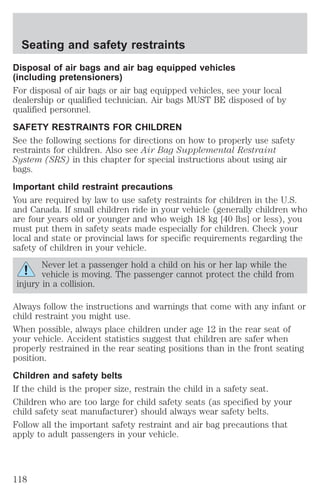 Seating and safety restraints 
Disposal of air bags and air bag equipped vehicles 
(including pretensioners) 
For disposal of air bags or air bag equipped vehicles, see your local 
dealership or qualified technician. Air bags MUST BE disposed of by 
qualified personnel. 
SAFETY RESTRAINTS FOR CHILDREN 
See the following sections for directions on how to properly use safety 
restraints for children. Also see Air Bag Supplemental Restraint 
System (SRS) in this chapter for special instructions about using air 
bags. 
Important child restraint precautions 
You are required by law to use safety restraints for children in the U.S. 
and Canada. If small children ride in your vehicle (generally children who 
are four years old or younger and who weigh 18 kg [40 lbs] or less), you 
must put them in safety seats made especially for children. Check your 
local and state or provincial laws for specific requirements regarding the 
safety of children in your vehicle. 
Never let a passenger hold a child on his or her lap while the 
vehicle is moving. The passenger cannot protect the child from 
injury in a collision. 
Always follow the instructions and warnings that come with any infant or 
child restraint you might use. 
When possible, always place children under age 12 in the rear seat of 
your vehicle. Accident statistics suggest that children are safer when 
properly restrained in the rear seating positions than in the front seating 
position. 
Children and safety belts 
If the child is the proper size, restrain the child in a safety seat. 
Children who are too large for child safety seats (as specified by your 
child safety seat manufacturer) should always wear safety belts. 
Follow all the important safety restraint and air bag precautions that 
apply to adult passengers in your vehicle. 
118 
 